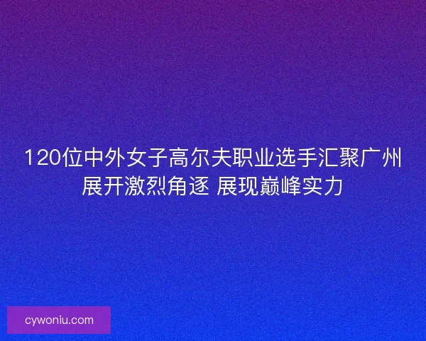 120位中外女子高尔夫职业选手汇聚广州展开激烈角逐 展现巅峰实力