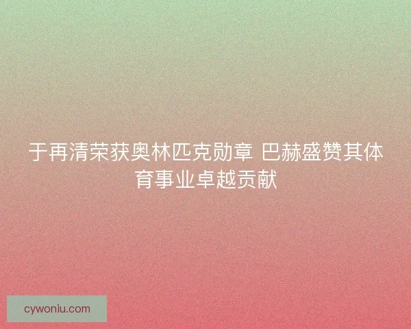 于再清荣获奥林匹克勋章 巴赫盛赞其体育事业卓越贡献