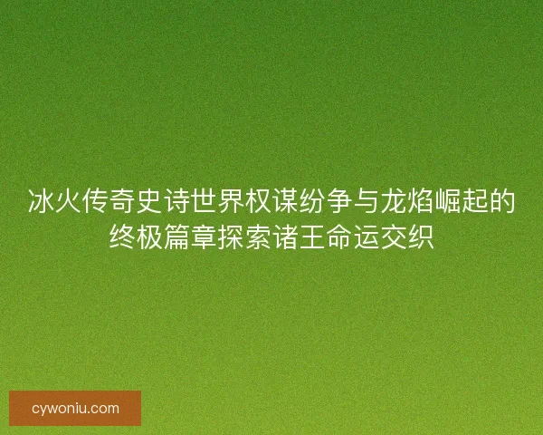 冰火传奇史诗世界权谋纷争与龙焰崛起的终极篇章探索诸王命运交织