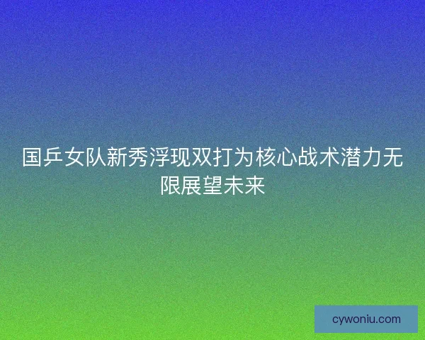 国乒女队新秀浮现双打为核心战术潜力无限展望未来