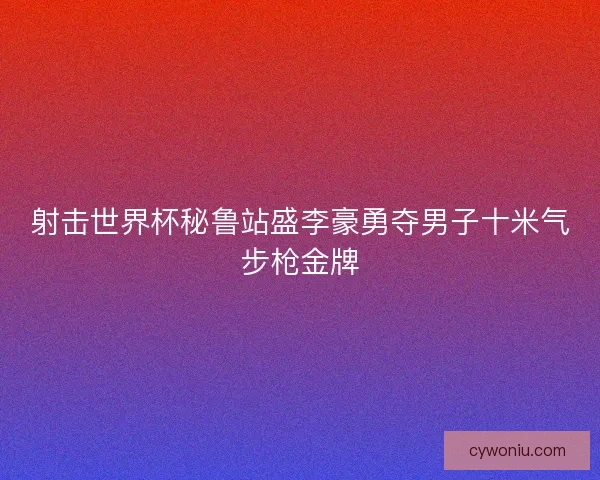 射击世界杯秘鲁站盛李豪勇夺男子十米气步枪金牌