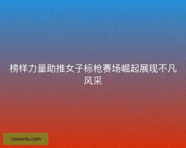 榜样力量助推女子标枪赛场崛起展现不凡风采