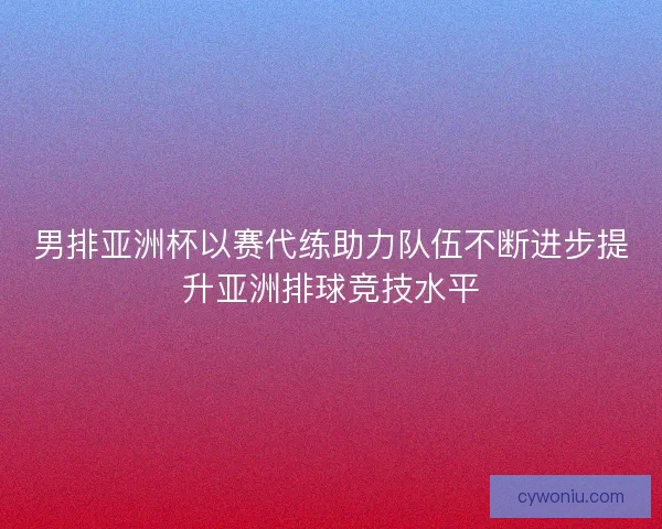 男排亚洲杯以赛代练助力队伍不断进步提升亚洲排球竞技水平