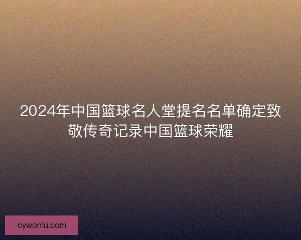 2024年中国篮球名人堂提名名单确定致敬传奇记录中国篮球荣耀