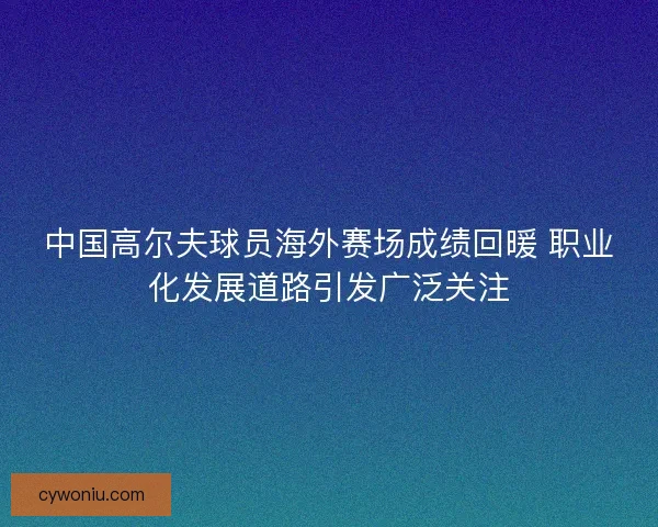 中国高尔夫球员海外赛场成绩回暖 职业化发展道路引发广泛关注