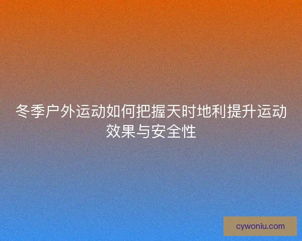 冬季户外运动如何把握天时地利提升运动效果与安全性