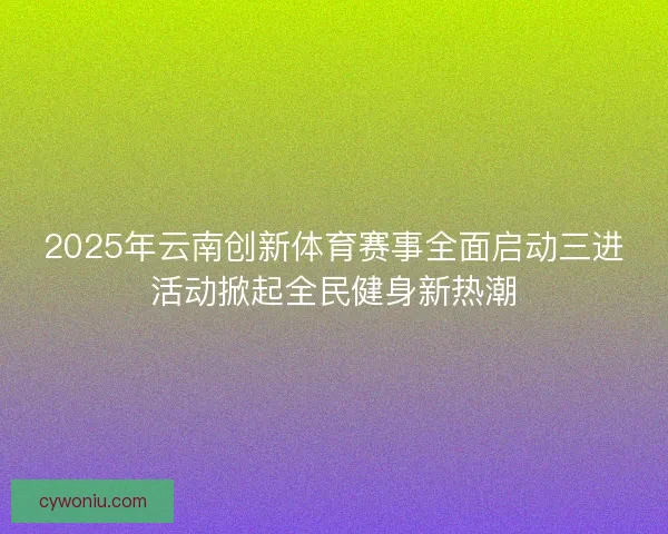 2025年云南创新体育赛事全面启动三进活动掀起全民健身新热潮 2025年云南创新体育赛事全面启动三进活动掀起全民健身新热潮