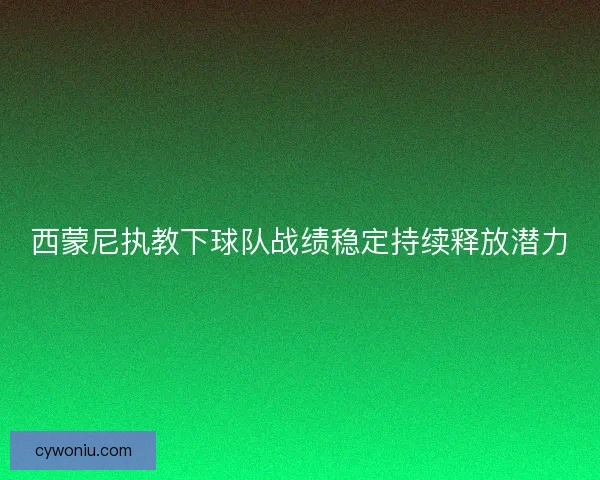 西蒙尼执教下球队战绩稳定持续释放潜力 西蒙尼执教下球队战绩稳定持续释放潜力