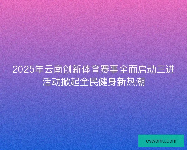 2025年云南创新体育赛事全面启动三进活动掀起全民健身新热潮