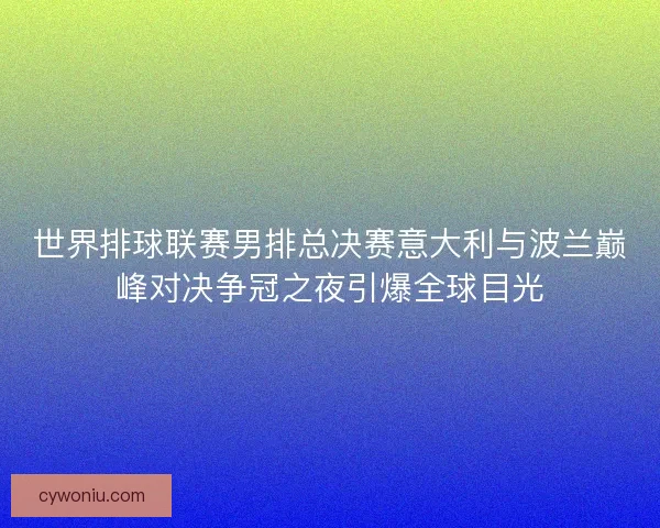 世界排球联赛男排总决赛意大利与波兰巅峰对决争冠之夜引爆全球目光