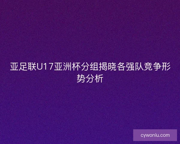亚足联U17亚洲杯分组揭晓各强队竞争形势分析 亚足联U17亚洲杯分组揭晓各强队竞争形势分析