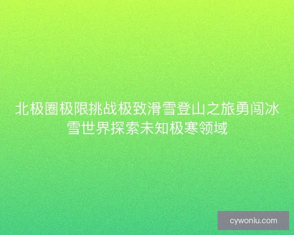 北极圈极限挑战极致滑雪登山之旅勇闯冰雪世界探索未知极寒领域