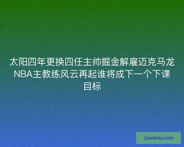 太阳四年更换四任主帅掘金解雇迈克马龙NBA主教练风云再起谁将成下一个下课目标 太阳四年更换四任主帅掘金解雇迈克马龙NBA主教练风云再起谁将成下一个下课目标