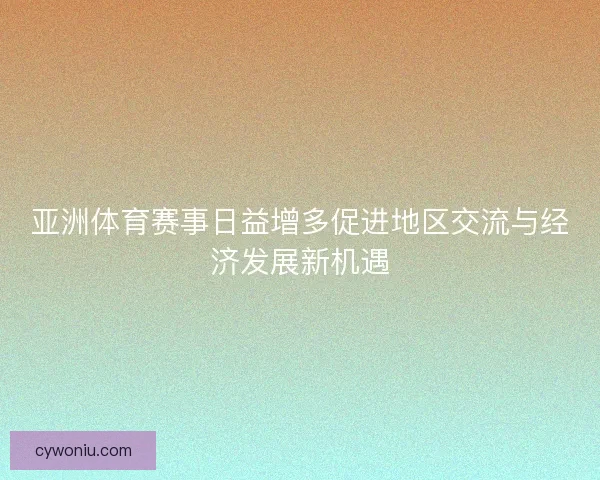 亚洲体育赛事日益增多促进地区交流与经济发展新机遇 亚洲体育赛事日益增多促进地区交流与经济发展新机遇