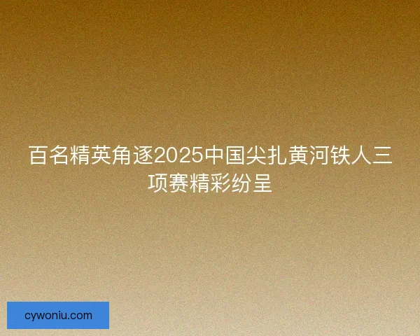 百名精英角逐2025中国尖扎黄河铁人三项赛精彩纷呈 百名精英角逐2025中国尖扎黄河铁人三项赛精彩纷呈