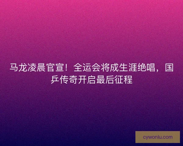 马龙凌晨官宣！全运会将成生涯绝唱，国乒传奇开启最后征程