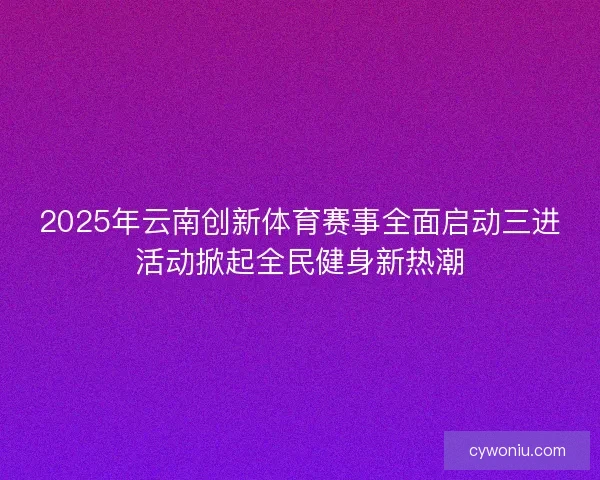 2025年云南创新体育赛事全面启动三进活动掀起全民健身新热潮